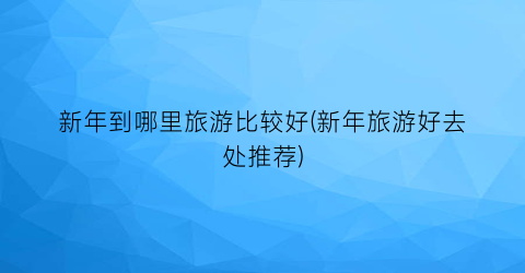 新年到哪里旅游比较好(新年旅游好去处推荐)