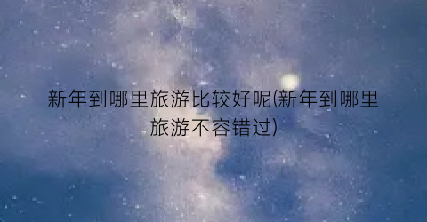 新年到哪里旅游比较好呢(新年到哪里旅游不容错过)