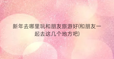 新年去哪里玩和朋友旅游好(和朋友一起去这几个地方吧)