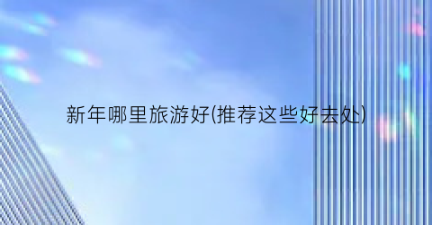 新年哪里旅游好(推荐这些好去处)