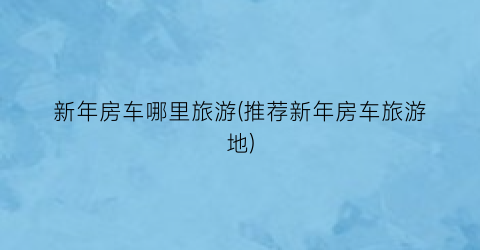 新年房车哪里旅游(推荐新年房车旅游地)