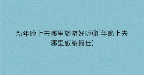 新年晚上去哪里旅游好呢(新年晚上去哪里旅游最佳)