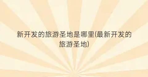 新开发的旅游圣地是哪里(最新开发的旅游圣地)