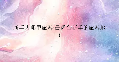 新手去哪里旅游(最适合新手的旅游地)