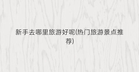 新手去哪里旅游好呢(热门旅游景点推荐)