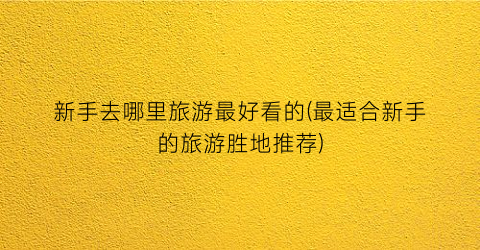 新手去哪里旅游最好看的(最适合新手的旅游胜地推荐)