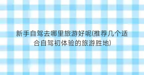 新手自驾去哪里旅游好呢(推荐几个适合自驾初体验的旅游胜地)