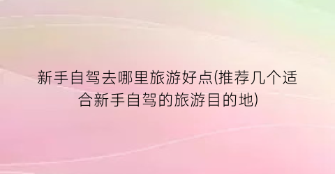 新手自驾去哪里旅游好点(推荐几个适合新手自驾的旅游目的地)