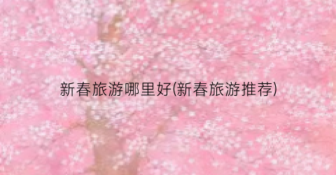 新春旅游哪里好(新春旅游推荐)