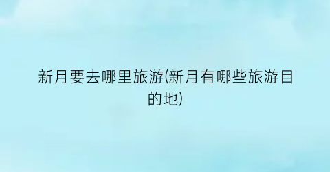 新月要去哪里旅游(新月有哪些旅游目的地)