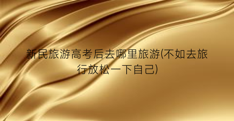 新民旅游高考后去哪里旅游(不如去旅行放松一下自己)