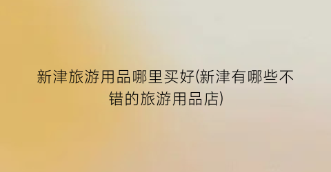 新津旅游用品哪里买好(新津有哪些不错的旅游用品店)