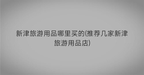 新津旅游用品哪里买的(推荐几家新津旅游用品店)