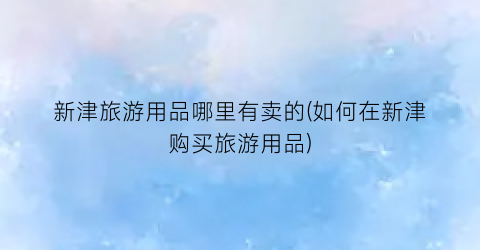 新津旅游用品哪里有卖的(如何在新津购买旅游用品)