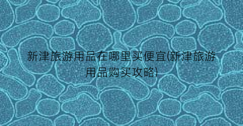 新津旅游用品在哪里买便宜(新津旅游用品购买攻略)