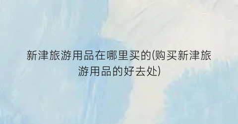 新津旅游用品在哪里买的(购买新津旅游用品的好去处)