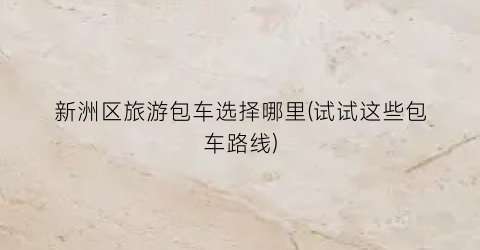 新洲区旅游包车选择哪里(试试这些包车路线)
