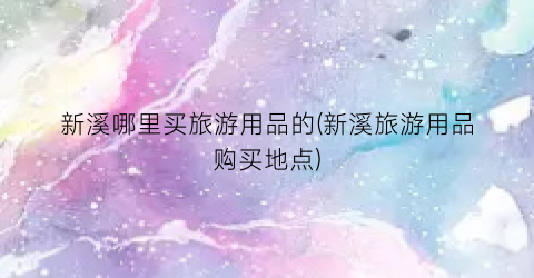 新溪哪里买旅游用品的(新溪旅游用品购买地点)