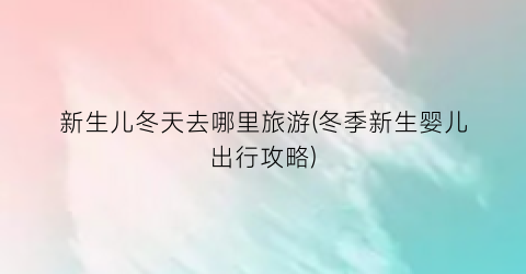 新生儿冬天去哪里旅游(冬季新生婴儿出行攻略)