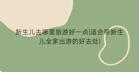 新生儿去哪里旅游好一点(适合带新生儿全家出游的好去处)