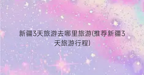 新疆3天旅游去哪里旅游(推荐新疆3天旅游行程)