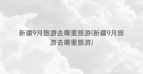 新疆9月旅游去哪里旅游(新疆9月旅游去哪里旅游)