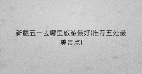 新疆五一去哪里旅游最好(推荐五处最美景点)