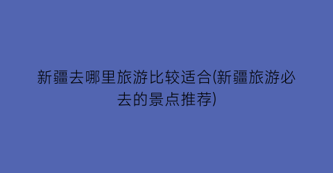 新疆去哪里旅游比较适合(新疆旅游必去的景点推荐)