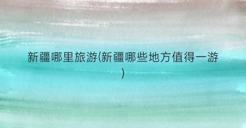 新疆哪里旅游(新疆哪些地方值得一游)