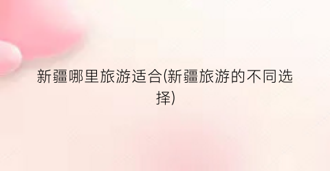 新疆哪里旅游适合(新疆旅游的不同选择)