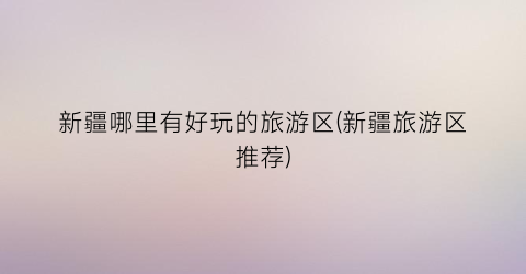 新疆哪里有好玩的旅游区(新疆旅游区推荐)