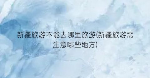 新疆旅游不能去哪里旅游(新疆旅游需注意哪些地方)