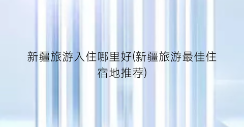 新疆旅游入住哪里好(新疆旅游最佳住宿地推荐)
