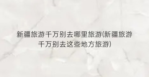 新疆旅游千万别去哪里旅游(新疆旅游千万别去这些地方旅游)