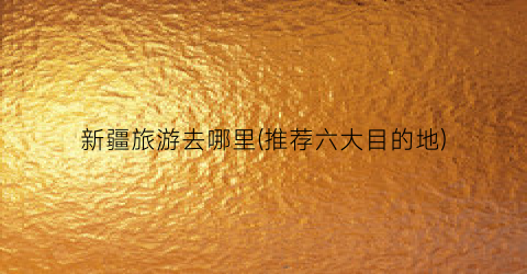 新疆旅游去哪里(推荐六大目的地)