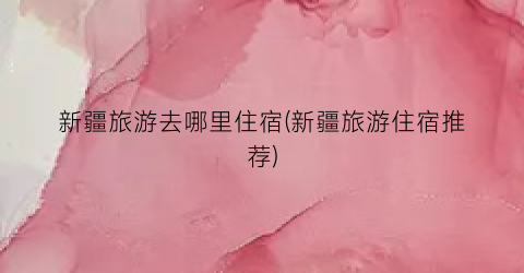 新疆旅游去哪里住宿(新疆旅游住宿推荐)