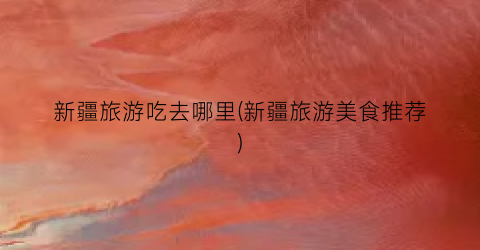 新疆旅游吃去哪里(新疆旅游美食推荐)