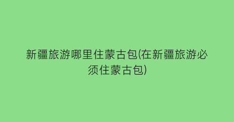 新疆旅游哪里住蒙古包(在新疆旅游必须住蒙古包)