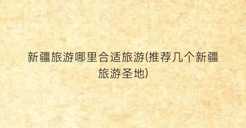 新疆旅游哪里合适旅游(推荐几个新疆旅游圣地)