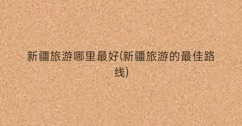 新疆旅游哪里最好(新疆旅游的最佳路线)