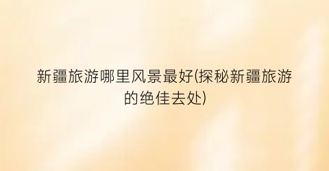 新疆旅游哪里风景最好(探秘新疆旅游的绝佳去处)