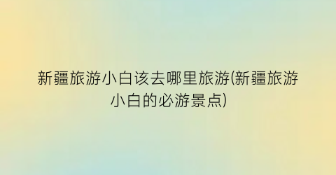 新疆旅游小白该去哪里旅游(新疆旅游小白的必游景点)