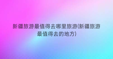 新疆旅游最值得去哪里旅游(新疆旅游最值得去的地方)