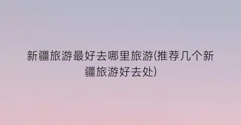 新疆旅游最好去哪里旅游(推荐几个新疆旅游好去处)
