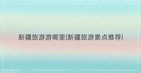 新疆旅游游哪里(新疆旅游景点推荐)