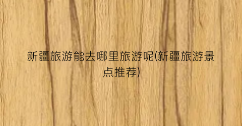 新疆旅游能去哪里旅游呢(新疆旅游景点推荐)