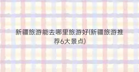 新疆旅游能去哪里旅游好(新疆旅游推荐6大景点)