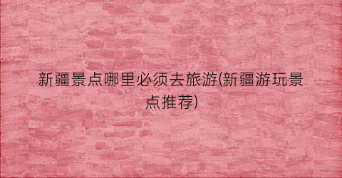新疆景点哪里必须去旅游(新疆游玩景点推荐)
