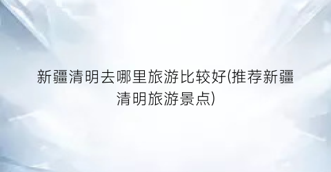 新疆清明去哪里旅游比较好(推荐新疆清明旅游景点)