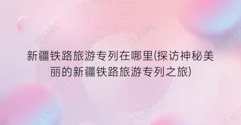 新疆铁路旅游专列在哪里(探访神秘美丽的新疆铁路旅游专列之旅)